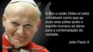 “
A fé e a razão (fides et ratio)
constituem como que as
duas asas pelas quais o
espírito humano se eleva
para a contemplação da
verdade.
João Paulo II
 