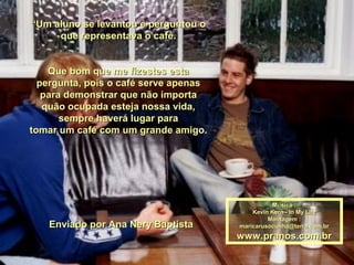 ““Um aluno se levantou e perguntou oUm aluno se levantou e perguntou o
que representava o café.que representava o café.
Que bom que me fizestes estaQue bom que me fizestes esta
pergunta, pois o café serve apenaspergunta, pois o café serve apenas
para demonstrar que não importapara demonstrar que não importa
quão ocupada esteja nossa vida,quão ocupada esteja nossa vida,
sempre haverá lugar parasempre haverá lugar para
tomar um café com um grande amigo.tomar um café com um grande amigo.
Enviado por Ana Nery BaptistaEnviado por Ana Nery Baptista
Música :Música :
Kevin Kern - In My LifeKevin Kern - In My Life
Montagem :Montagem :
maricarusocunha@terra.com.brmaricarusocunha@terra.com.br
www.pranos.com.brwww.pranos.com.br
 