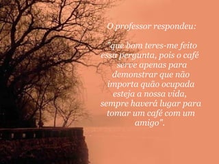 O professor respondeu: "que bom teres-me feito essa pergunta, pois o café   serve apenas para demonstrar que não importa quão ocupada esteja a nossa vida,  sempre haverá lugar para tomar um café com um amigo".  