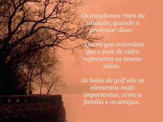 Os estudantes riam da situação, quando o professor disse:     "Quero que entendam que o pote de vidro representa as nossas vidas.  As bolas de golf são os elementos mais importantes, como a família e os amigos.  