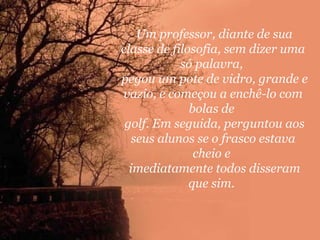Um professor, diante de sua
classe de filosofia, sem dizer uma
só palavra,
pegou um pote de vidro, grande e
vazio, e começou a enchê-lo com
bolas de
golf. Em seguida, perguntou aos
seus alunos se o frasco estava
cheio e
imediatamente todos disseram
que sim.

 