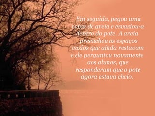 Em seguida, pegou uma
caixa de areia e esvaziou-a
dentro do pote. A areia
preencheu os espaços
vazios que ainda restavam
e ele perguntou novamente
aos alunos, que
responderam que o pote
agora estava cheio.

 