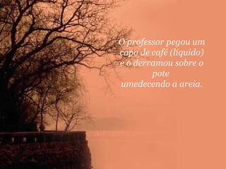 O professor pegou um
copo de café (líquido)
e o derramou sobre o
pote
umedecendo a areia.

 