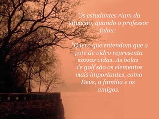 Os estudantes riam da
situação, quando o professor
falou:
"Quero que entendam que o
pote de vidro representa
nossas vidas. As bolas
de golf são os elementos
mais importantes, como
Deus, a família e os
amigos.

 