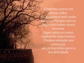 O mesmo ocorre em
nossas vidas.
Se gastamos todo nosso
tempo e energia com as
pequenas coisas nunca
teremos
lugar para as coisas
realmente importantes.
Prestem atenção nas
coisas que
são primordiais para a
sua felicidade.

 