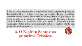 3. O Espírito Santo e os
primeiros Cristãos:
À luz do Novo Testamento e comparando com a literatura patrística
dos séculos II e III, fica claro que os cristãos da era apostólica
conheciam mais sobre a identidade do Espírito Santo do que os pais da
igreja do referido período. a verdadeira identidade do Espírito Santo,
com base Bíblica, só aconteceu a partir de Atanásio e dos três grandes
capadócios. Antes disso, a conceituação sobre o Espírito Santo era
quase sempre inadequada.
 