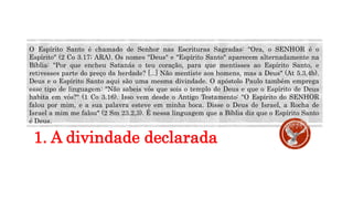 1. A divindade declarada
O Espírito Santo é chamado de Senhor nas Escrituras Sagradas: "Ora, o SENHOR é o
Espírito" (2 Co 3.17; ARA). Os nomes "Deus" e "Espírito Santo" aparecem alternadamente na
Bíblia: "Por que encheu Satanás o teu coração, para que mentisses ao Espírito Santo, e
retivesses parte do preço da herdade? [...] Não mentiste aos homens, mas a Deus" (At 5.3,4b).
Deus e o Espírito Santo aqui são uma mesma divindade. O apóstolo Paulo também emprega
esse tipo de linguagem: "Não sabeis vós que sois o templo de Deus e que o Espírito de Deus
habita em vós?" (1 Co 3.16). Isso vem desde o Antigo Testamento: "O Espírito do SENHOR
falou por mim, e a sua palavra esteve em minha boca. Disse o Deus de Israel, a Rocha de
Israel a mim me falou" (2 Sm 23.2,3). É nessa linguagem que a Bíblia diz que o Espírito Santo
é Deus.
 
