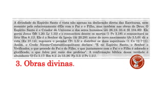 3. Obras divinas.
A divindade do Espírito Santo é vista não apenas na declaração direta das Escrituras, nem
somente pelo relacionamento dEle com o Pai e o Filho, mas também nas obras de Deus. O
Espírito Santo é o Criador do Universo e dos seres humanos (Jó 26.13; 33.4; Sl 104.30). Ele
gerou Jesus (Mt 1.20; Lc 1.35) e o ressuscitou dentre os mortos (1 Pe 3.18); e ressuscitará os
fiéis (Rm 8.11). Ele é o Senhor da Igreja (At 20.28); autor do novo nascimento (Jo 3.5,6); dá a
vida (Ez 37.14), regenera o pecador (Tt 3.5) e distribui os dons espirituais (1 Co 12.7-11).
Assim, o Credo Niceno-Constantinopolitano declara: "E no Espírito Santo, o Senhor e
Vivificador, o que procede do Pai e do Filho, o que juntamente com o Pai e o Filho é adorado e
glorificado, o que falou por meio dos profetas". A confirmação bíblica dessa verdade é
abundante (2 Co 3.17; Rm 8.2; Jo 15.26; Fp 3.3; 2 Pe 1.21).
 