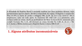 1. Alguns atributos incomunicáveis
A divindade do Espírito Santo é revelada também nos seus atributos divinos. Aqui
apresentamos apenas alguns, devido à exiguidade do espaço. O Espírito é onipotente
(Rm 15.19) e a fonte de poder e milagres (Mt 12.28; At 2.4; 1 Co 12.9-11). Ele é
onipresente, está em toda parte do Universo (Sl 139.7-10); e é onisciente, pois
conhece todas as coisas, desde as profundezas de Deus (1 Co 2.10,11), passando pelo
coração humano (Ez 11.5), até alcançar as coisas futuras (Lc 2.26; Jo 16.13; 1 Tm
4.1). Assim a Bíblia ensina que o Espírito Santo é eterno (Hb 9.14)
 