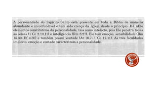 A personalidade do Espírito Santo está presente em toda a Bíblia de maneira
abundante e inconfundível e tem sido crença da Igreja desde o princípio. Há nEle
elementos constitutivos da personalidade, tais como intelecto, pois Ele penetra todas
as coisas (1 Co 2.10,11) e inteligência (Rm 8.27). Ele tem emoção, sensibilidade (Rm
15.30; Ef 4.30) e também possui vontade (At 16.7; 1 Co 12.11). As três faculdades
intelecto, emoção e vontade caracterizam a personalidade.
 