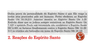 2. Reações do Espírito Santo
Outra prova da personalidade do Espírito Santo é que Ele reage a
certos atos praticados pelo ser humano. Pedro obedeceu ao Espírito
Santo (At 10.19,21); Ananias mentiu ao Espírito Santo (At 5.3);
Estêvão disse que os judeus sempre resistiram ao Espírito Santo (At
7.51); o apóstolo Paulo nos recomenda não entristecer o Espírito Santo
(Ef 4.30); os fariseus blasfemaram contra o Espírito Santo (Mt 12.29-
31); os cristãos são batizados em nome do Espírito Santo (Mt 28.19).
 