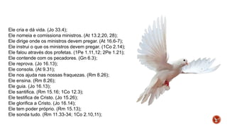 Ele cria e dá vida. (Jo 33.4);
Ele nomeia e comissiona ministros. (At 13.2,20, 28);
Ele dirige onde os ministros devem pregar. (At 16.6-7);
Ele instrui o que os ministros devem pregar. (1Co 2.14);
Ele falou através dos profetas. (1Pe 1.11,12; 2Pe 1.21);
Ele contende com os pecadores. (Gn 6.3);
Ele reprova. (Jo 16.13);
Ele consola. (At 9.31);
Ele nos ajuda nas nossas fraquezas. (Rm 8.26);
Ele ensina. (Rm 8.26);
Ele guia. (Jo 16.13);
Ele santifica. (Rm 15.16; 1Co 12.3);
Ele testifica de Cristo. (Jo 15.26);
Ele glorifica a Cristo. (Jo 16.14);
Ele tem poder próprio. (Rm 15.13);
Ele sonda tudo. (Rm 11.33-34; 1Co 2.10,11);
 