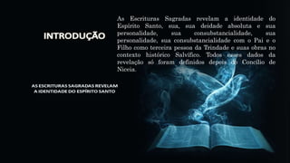 As Escrituras Sagradas revelam a identidade do
Espírito Santo, sua, sua deidade absoluta e sua
personalidade, sua consubstancialidade, sua
personalidade, sua consubstancialidade com o Pai e o
Filho como terceira pessoa da Trindade e suas obras no
contexto histórico Salvífico. Todos esses dados da
revelação só foram definidos depois do Concílio de
Niceia.
 