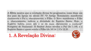 1. A Revelação Divina:
A Bíblia mostra que a revelação divina foi progressiva, como disse um
dos pais da Igreja no século IV: "O Antigo Testamento manifestou
claramente o Pai e, obscuramente, o Filho. O Novo manifestou o Filho
e, obscuramente, indicou a divindade do Espírito Santo. Hoje, o
Espírito habita entre nós e se dá mais claramente a conhecer"
(Gregório de Nazianzo). O Senhor Jesus revelou o Pai (Jo 1.18), e o
Espírito Santo é quem revela o Filho (Jo 16.14; 1 Co 12.3).
 