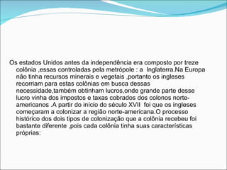 Os estados Unidos antes da independência era composto por treze colônia ,essas controladas pela metrópole : a  Inglaterra.Na Europa não tinha recursos minerais e vegetais ,portanto os ingleses recorriam para estas colônias em busca dessas necessidade,também obtinham lucros,onde grande parte desse lucro vinha dos impostos e taxas cobrados dos colonos norte-americanos .A partir do início do século XVII  foi que os ingleses  começaram a colonizar a região norte-americana.O processo histórico dos dois tipos de colonização que a colônia recebeu foi bastante diferente ,pois cada colônia tinha suas características próprias: 