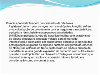 Colônias do Norte:também denominadas de ‘’de Nova Inglaterra’’,tinham poucos laços com a metrópoles.A região sofreu uma colonização de povoamento com as seguintes características: agricultura  de subsistência,pequenas propriedades (minifúndio),policultura,mão-de-obra livre,realiza-se o extrativismo de alguns produtos e produção voltada para o mercado interno.Região colonizada por protestantes europeus e fugindo das perseguições religiosas os ingleses  também chegaram na América do Norte.Nas colônias do Norte destacaram-se ainda a criação de manufaturas e uma grande expansão do comércio com outras áreas que não a metrópole.São os chamados “Triângulos comerciais”,que demonstravam que o exclusivo comercial não era levado em consideração como em outras áreas. 
