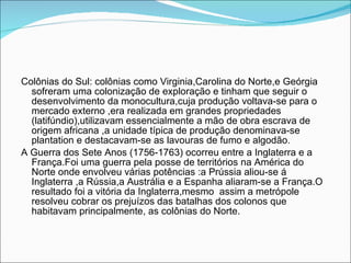 Colônias do Sul: colônias como Virginia,Carolina do Norte,e Geórgia sofreram uma colonização de exploração e tinham que seguir o desenvolvimento da monocultura,cuja produção voltava-se para o mercado externo ,era realizada em grandes propriedades (latifúndio),utilizavam essencialmente a mão de obra escrava de origem africana ,a unidade típica de produção denominava-se plantation e destacavam-se as lavouras de fumo e algodão. A Guerra dos Sete Anos (1756-1763) ocorreu entre a Inglaterra e a França.Foi uma guerra pela posse de territórios na América do Norte onde envolveu várias potências :a Prússia aliou-se á  Inglaterra ,a Rússia,a Austrália e a Espanha aliaram-se a França.O resultado foi a vitória da Inglaterra,mesmo  assim a metrópole resolveu cobrar os prejuízos das batalhas dos colonos que habitavam principalmente, as colônias do Norte. 