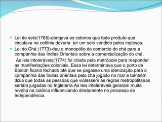 Lei do selo(1765)-obrigava os colonos que todo produto que circulava na colônia deveria  ter um selo vendido pelos ingleses. Lei do Chá (1773)-deu o monopólio de comércio do chá para a companhia das Índias Orientais sobre a comercialização do chá. As leis intoleráveis(1774) foi criada pela metrópole para responder as manifestações coloniais. Essa lei determinava que o porto de Boston ficaria fechado até que se pagasse uma idenização para a companhia das Índias orientais pelo chá jogado no mar e também dizia que todas as pessoas que violassem as regras metropolitanas seriam julgadas no Inglaterra.As leis intoleráveis geraram muita revolta na colônia influenciando diretamente no processo de Independência. 