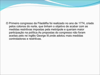 O Primeiro congresso da Filadélfia foi realizado no ano de 1774, criado pelos colonos do norte, que tinham o objetivo de acabar com as medidas restritivas impostas pela metrópole e queriam maior participação na política.As propostas do congresso não foram aceitas pelo rei inglês George III,onde adotou mais medidas controladoras e restritivas. 