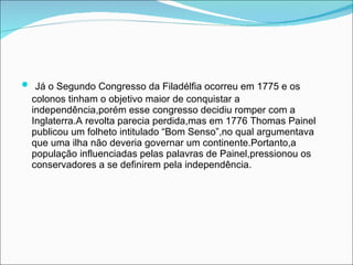 Já o Segundo Congresso da Filadélfia ocorreu em 1775 e os colonos tinham o objetivo maior de conquistar a independência,porém esse congresso decidiu romper com a Inglaterra.A revolta parecia perdida,mas em 1776 Thomas Painel publicou um folheto intitulado “Bom Senso”,no qual argumentava que uma ilha não deveria governar um continente.Portanto,a população influenciadas pelas palavras de Painel,pressionou os conservadores a se definirem pela independência. 