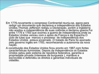Em 1776,novamente o congresso Continental reuniu-se, agora para redigir um documento que declarava a independência dos Estados Unidos.Thomas Jefferson redigiu a Declaração, porém a Inglaterra não aceitou a independência de suas colônias e declarou guerra.Foi entre 1776 e 1783 que ocorreu a guerra de independência,onde os Estados Unidos venceu com o apoio da França e da Espanha.O ciclo de lutas que  marcou o processo  de independência dos Estados Unidos  estava encerrado .O tratado de Paris foi assinado pelo governo inglês em 1783, reconhecendo a autonomia da nova  nação. A constituição dos Estados Unidos ficou pronto em 1987,com fortes características iluministas. Depois da independência os Estados Unidos optou pelo sistema de república federativa, garantia a propriedade privada (interesse da burguesia ), manteve a escravidão e defendeu os direitos e garantias individuais do cidadão . 