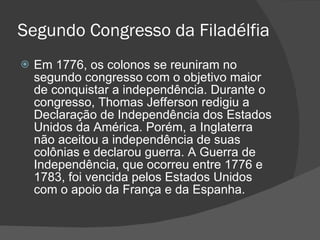 Segundo Congresso da Filadélfia Em 1776, os colonos se reuniram no segundo congresso com o objetivo maior de conquistar a independência. Durante o congresso, Thomas Jefferson redigiu a Declaração de Independência dos Estados Unidos da América. Porém, a Inglaterra não aceitou a independência de suas colônias e declarou guerra. A Guerra de Independência, que ocorreu entre 1776 e 1783, foi vencida pelos Estados Unidos com o apoio da França e da Espanha. 