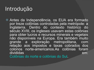 Introdução Antes da Independência, os EUA era formado por treze colônias controladas pela metrópole: a Inglaterra. Dentro do contexto histórico do século XVIII, os ingleses usavam estas colônias para obter lucros e recursos minerais e vegetais não disponíveis na Europa. Era também muito grande a exploração metropolitana, com relação aos impostos e taxas cobrados dos colonos norte-americanos.As colônias foram divididas em: Colônias do norte e colônias do Sul . 