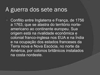 A guerra dos sete anos Conflito entre Inglaterra e França, de 1756 a 1763, que se alastra do território norte-americano ao continente europeu. Sua origem está na rivalidade econômica e colonial franco-inglesa nos EUA e na Índia e na ocupação dos estados franceses da Terra nova e Nova Escócia, no norte da América, por colonos britânicos instalados na costa nordeste.  