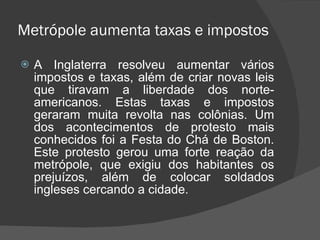 Metrópole aumenta taxas e impostos A Inglaterra resolveu aumentar vários impostos e taxas, além de criar novas leis que tiravam a liberdade dos norte-americanos. Estas taxas e impostos geraram muita revolta nas colônias. Um dos acontecimentos de protesto mais conhecidos foi a Festa do Chá de Boston. Este protesto gerou uma forte reação da metrópole, que exigiu dos habitantes os prejuízos, além de colocar soldados ingleses cercando a cidade. 