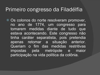 Primeiro congresso da Filadélfia Os colonos do norte resolveram promover, no ano de 1774, um congresso para tomarem medidas diante de tudo que estava acontecendo. Este congresso não tinha caráter separatista, pois pretendia apenas retomar a situação anterior. Queriam o fim das medidas restritivas impostas pela metrópole e maior participação na vida política da colônia. 