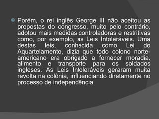 Porém, o rei inglês George III não aceitou as propostas do congresso, muito pelo contrário, adotou mais medidas controladoras e restritivas como, por exemplo, as Leis Intoleráveis. Uma destas leis, conhecida como Lei do Aquartelamento, dizia que todo colono norte-americano era obrigado a fornecer moradia, alimento e transporte para os soldados ingleses. As Leis Intoleráveis geraram muita revolta na colônia, influenciando diretamente no processo de independência 