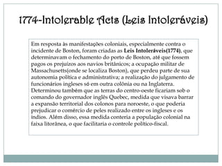 1774-Intolerable Acts (Leis Intoleráveis)

  Em resposta às manifestações coloniais, especialmente contra o
  incidente de Boston, foram criadas as Leis Intoleráveis(1774), que
  determinavam o fechamento do porto de Boston, até que fossem
  pagos os prejuízos aos navios britânicos; a ocupação militar de
  Massachusetts(onde se localiza Boston), que perdeu parte de sua
  autonomia política e administrativa; a realização do julgamento de
  funcionários ingleses só em outra colônia ou na Inglaterra.
  Determinou também que as terras do centro-oeste ficariam sob o
  comando do governador inglês Quebec, medida que visava barrar
  a expansão territorial dos colonos para noroeste, o que poderia
  prejudicar o comércio de peles realizado entre os ingleses e os
  índios. Além disso, essa medida conteria a população colonial na
  faixa litorânea, o que facilitaria o controle político-fiscal.
 