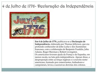 4 de Julho de 1776- Declaração da Independência




                Em 4 de Julho de 1776, publicava-se a Declaração de
                Independência, elaborada por Thomas Jefferson, que era
                profundo conhecedor de John Locke e dos iluministas
                franceses, com a colaboração de Benjamin Franklin, John
                Adams, Roger Sherman e Robert Livingston.
                Os americanos tiveram ajuda da França e da Espanha, em
                menor escala, na luta pela independência. Apesar disso, a
                desproporção entre as forças inglesas e o exercito norte-
                americano, formado por comerciantes, lenhadores e
                camponeses, levou a sucessivas derrotas dos colonos.
 