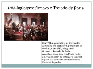 1783-Inglaterra firmava o Tratado de Paris




                   Em 1781, o general inglês Cornwallis
                   capitulou em Yorktown, pondo fim ao
                   conflito, e em 1783, a Inglaterra
                   firmava o Tratado de Paris,
                   reconhecendo a independência norte-
                   americana, além de entregar o Senegal
                   e parte das Antilhas aos franceses e a
                   Flórida à Espanha.
 