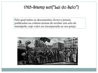 1765-Stamp act(“Lei do Selo”)

Pelo qual todos os documentos, livros e jornais
publicados na colônia teriam de receber um selo da
metrópole, cujo valor era incorporado ao seu preço.
 