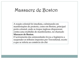 Massacre de Boston

A reação colonial foi imediata, culminando em
manifestações de protesto, como em Boston, principal
porto colonial, onde as tropas inglesas dispararam
contra uma multidão de manifestantes, no chamado
Massacre de Boston.
O acirramento das animosidades levou a Inglaterra a
suspender os tributos impostos por Townshend, exceto
o que se referia ao comércio do chá
 