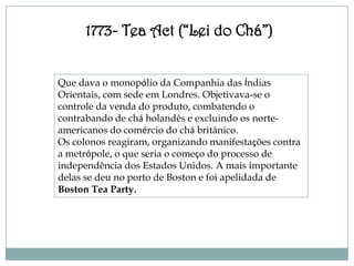 1773- Tea Act (“Lei do Chá”)


Que dava o monopólio da Companhia das Índias
Orientais, com sede em Londres. Objetivava-se o
controle da venda do produto, combatendo o
contrabando de chá holandês e excluindo os norte-
americanos do comércio do chá britânico.
Os colonos reagiram, organizando manifestações contra
a metrópole, o que seria o começo do processo de
independência dos Estados Unidos. A mais importante
delas se deu no porto de Boston e foi apelidada de
Boston Tea Party.
 
