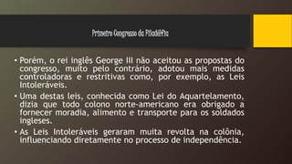 • Porém, o rei inglês George III não aceitou as propostas do
congresso, muito pelo contrário, adotou mais medidas
controladoras e restritivas como, por exemplo, as Leis
Intoleráveis.
• Uma destas leis, conhecida como Lei do Aquartelamento,
dizia que todo colono norte-americano era obrigado a
fornecer moradia, alimento e transporte para os soldados
ingleses.
• As Leis Intoleráveis geraram muita revolta na colônia,
influenciando diretamente no processo de independência.
Primeiro Congresso da Filadélfia
 