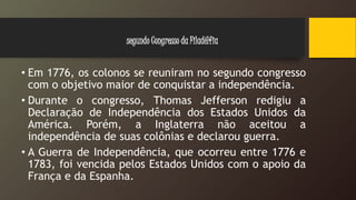 • Em 1776, os colonos se reuniram no segundo congresso
com o objetivo maior de conquistar a independência.
• Durante o congresso, Thomas Jefferson redigiu a
Declaração de Independência dos Estados Unidos da
América. Porém, a Inglaterra não aceitou a
independência de suas colônias e declarou guerra.
• A Guerra de Independência, que ocorreu entre 1776 e
1783, foi vencida pelos Estados Unidos com o apoio da
França e da Espanha.
segundo Congresso da Filadélfia
 