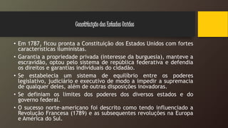 • Em 1787, ficou pronta a Constituição dos Estados Unidos com fortes
características iluministas.
• Garantia a propriedade privada (interesse da burguesia), manteve a
escravidão, optou pelo sistema de república federativa e defendia
os direitos e garantias individuais do cidadão.
• Se estabelecia um sistema de equilíbrio entre os poderes
legislativo, judiciário e executivo de modo a impedir a supremacia
de qualquer deles, além de outras disposições inovadoras.
• Se definiam os limites dos poderes dos diversos estados e do
governo federal.
• O sucesso norte-americano foi descrito como tendo influenciado a
Revolução Francesa (1789) e as subsequentes revoluções na Europa
e América do Sul.
Constituição dos Estados Unidos
 