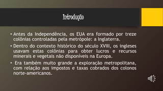 Introdução
• Antes da Independência, os EUA era formado por treze
colônias controladas pela metrópole: a Inglaterra.
• Dentro do contexto histórico do século XVIII, os ingleses
usavam estas colônias para obter lucros e recursos
minerais e vegetais não disponíveis na Europa.
• Era também muito grande a exploração metropolitana,
com relação aos impostos e taxas cobrados dos colonos
norte-americanos.
 