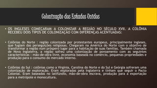 Colonização dos Estados Unidos
• OS INGLESES COMEÇARAM A COLONIZAR A REGIÃO NO SÉCULO XVII. A COLÔNIA
RECEBEU DOIS TIPOS DE COLONIZAÇÃO COM DIFERENÇAS ACENTUADAS:
• Colônias do Norte : região colonizada por protestantes europeus, principalmente ingleses,
que fugiam das perseguições religiosas. Chegaram na América do Norte com o objetivo de
transformar a região num próspero lugar para a habitação de suas famílias. Também chamada
de Nova Inglaterra, a região sofreu uma colonização de povoamento com as seguintes
características : mão-de-obra livre, economia baseada no comércio, pequenas propriedades e
produção para o consumo do mercado interno.
• Colônias do Sul : colônias como a Virginia, Carolina do Norte e do Sul e Geórgia sofreram uma
colonização de exploração. Eram exploradas pela Inglaterra e tinham que seguir o Pacto
Colonial. Eram baseadas no latifúndio, mão-de-obra escrava, produção para a exportação
para a metrópole e monocultura.
 