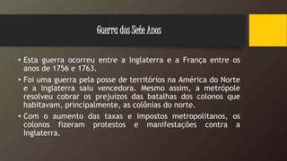• Esta guerra ocorreu entre a Inglaterra e a França entre os
anos de 1756 e 1763.
• Foi uma guerra pela posse de territórios na América do Norte
e a Inglaterra saiu vencedora. Mesmo assim, a metrópole
resolveu cobrar os prejuízos das batalhas dos colonos que
habitavam, principalmente, as colônias do norte.
• Com o aumento das taxas e impostos metropolitanos, os
colonos fizeram protestos e manifestações contra a
Inglaterra.
Guerra dos Sete Anos
 