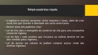 • A Inglaterra resolveu aumentar vários impostos e taxas, além de criar
novas leis que tiravam a liberdade dos norte-americanos.
• Dentre estas leis podemos citar:
• Lei do Chá (deu o monopólio do comércio de chá para uma companhia
comercial inglesa)
• Lei do Selo ( todo produto que circulava na colônia deveria ter um
selo vendido pelos ingleses).
• Lei do Açúcar (os colonos só podiam comprar açúcar vindo das
Antilhas Inglesas).
Metrópole aumenta taxas e impostos
 