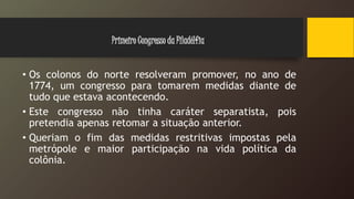 • Os colonos do norte resolveram promover, no ano de
1774, um congresso para tomarem medidas diante de
tudo que estava acontecendo.
• Este congresso não tinha caráter separatista, pois
pretendia apenas retomar a situação anterior.
• Queriam o fim das medidas restritivas impostas pela
metrópole e maior participação na vida política da
colônia.
Primeiro Congresso da Filadélfia
 