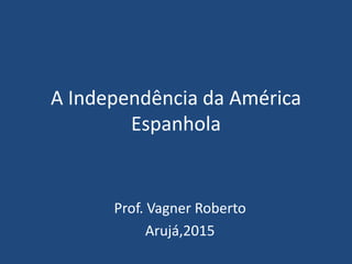 A Independência da América
Espanhola
Prof. Vagner Roberto
Arujá,2015
 
