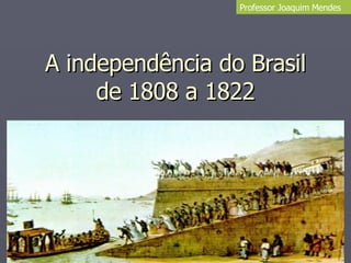 A independência do Brasil de 1808 a 1822 Professor Joaquim Mendes 