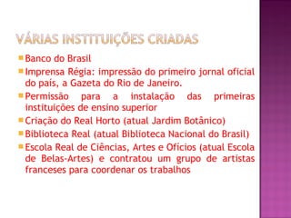  Banco  do Brasil
 Imprensa Régia: impressão do primeiro jornal oficial
  do país, a Gazeta do Rio de Janeiro.
 Permissão     para a instalação das primeiras
  instituições de ensino superior
 Criação do Real Horto (atual Jardim Botânico)
 Biblioteca Real (atual Biblioteca Nacional do Brasil)
 Escola Real de Ciências, Artes e Ofícios (atual Escola
  de Belas-Artes) e contratou um grupo de artistas
  franceses para coordenar os trabalhos
 