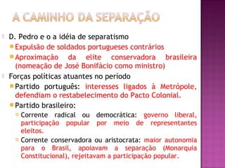    D. Pedro e o a idéia de separatismo
     Expulsão de soldados portugueses contrários
     Aproximação      da elite conservadora brasileira
      (nomeação de José Bonifácio como ministro)
   Forças políticas atuantes no período
     Partido português: interesses ligados à Metrópole,
      defendiam o restabelecimento do Pacto Colonial.
     Partido brasileiro:
      Corrente radical ou democrática: governo liberal,
       participação popular por meio de representantes
       eleitos.
      Corrente conservadora ou aristocrata: maior autonomia

       para o Brasil, apoiavam a separação (Monarquia
       Constitucional), rejeitavam a participação popular.
 
