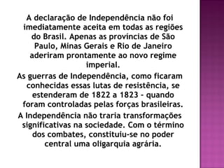 A declaração de Independência não foi
 imediatamente aceita em todas as regiões
    do Brasil. Apenas as províncias de São
     Paulo, Minas Gerais e Rio de Janeiro
   aderiram prontamente ao novo regime
                   imperial.
As guerras de Independência, como ficaram
  conhecidas essas lutas de resistência, se
    estenderam de 1822 a 1823 – quando
 foram controladas pelas forças brasileiras.
A Independência não traria transformações
 significativas na sociedade. Com o término
    dos combates, constituiu-se no poder
        central uma oligarquia agrária.
 